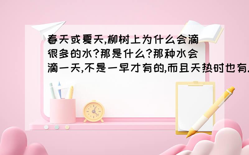 春天或夏天,柳树上为什么会滴很多的水?那是什么?那种水会滴一天,不是一早才有的,而且天热时也有.有人说那是因为树上有虫子,那些是虫子的分泌物!夏天时也会不停的滴,如果说是树发芽,那