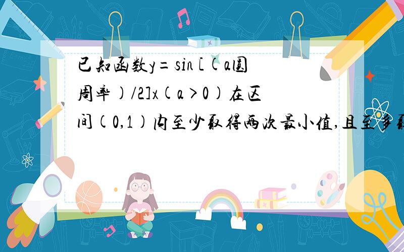 已知函数y=sin [(a圆周率)/2]x(a>0)在区间(0,1)内至少取得两次最小值,且至多取得三次最大值,求a的取值范围