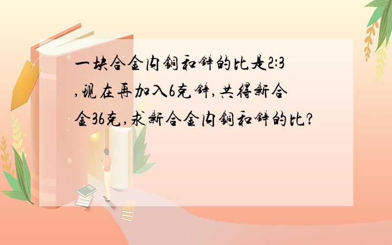 一块合金内铜和锌的比是2:3,现在再加入6克锌,共得新合金36克,求新合金内铜和锌的比?