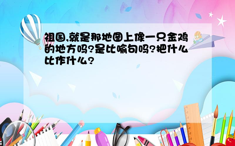 祖国,就是那地图上像一只金鸡的地方吗?是比喻句吗?把什么比作什么?