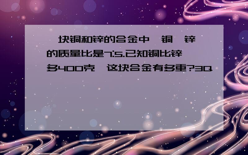 一块铜和锌的合金中,铜、锌、的质量比是7:5.已知铜比锌多400克,这块合金有多重?3Q