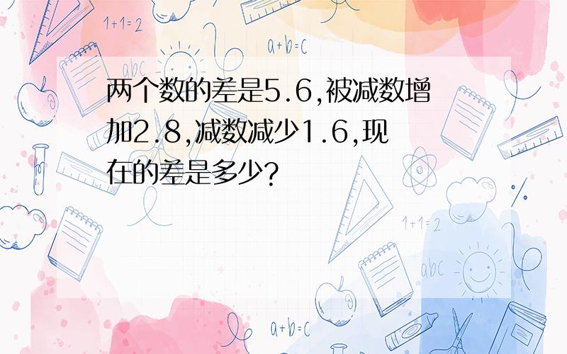 两个数的差是5.6,被减数增加2.8,减数减少1.6,现在的差是多少?