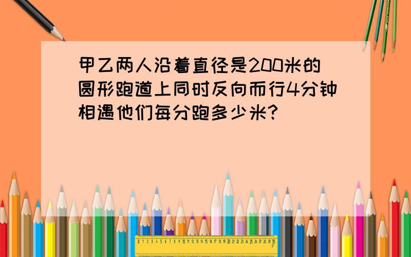 甲乙两人沿着直径是200米的圆形跑道上同时反向而行4分钟相遇他们每分跑多少米?