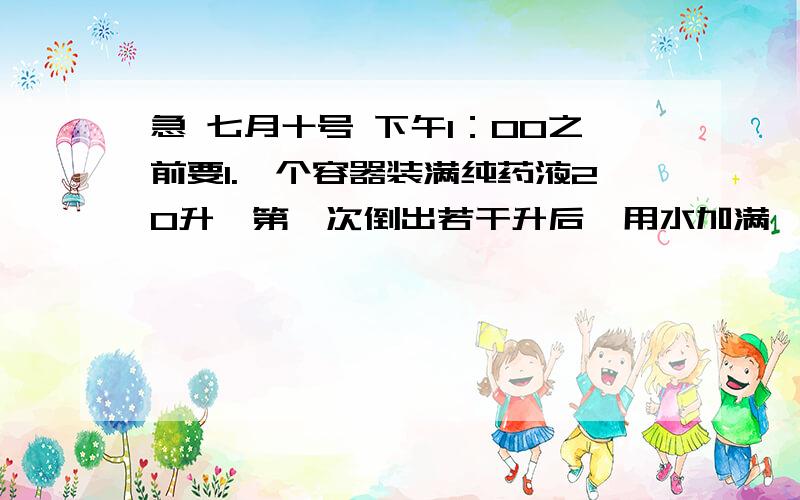 急 七月十号 下午1：00之前要1.一个容器装满纯药液20升,第一次倒出若干升后,用水加满,第二次倒出与第一次同样体积的液体,这是容器里只剩下纯药液5升,每次到出的液体是多少?2.一个两位数