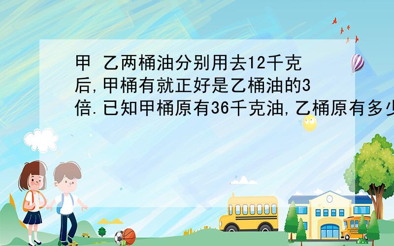 甲 乙两桶油分别用去12千克后,甲桶有就正好是乙桶油的3倍.已知甲桶原有36千克油,乙桶原有多少油?写出算式