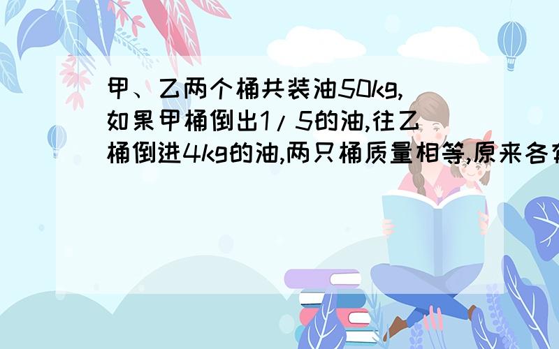 甲、乙两个桶共装油50kg,如果甲桶倒出1/5的油,往乙桶倒进4kg的油,两只桶质量相等,原来各有多少油?要有计算过程,