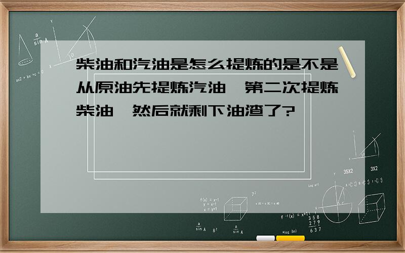 柴油和汽油是怎么提炼的是不是从原油先提炼汽油,第二次提炼柴油,然后就剩下油渣了?