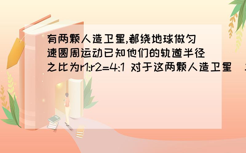 有两颗人造卫星,都绕地球做匀速圆周运动已知他们的轨道半径之比为r1:r2=4:1 对于这两颗人造卫星　求　线速度之比　向心加速度之比