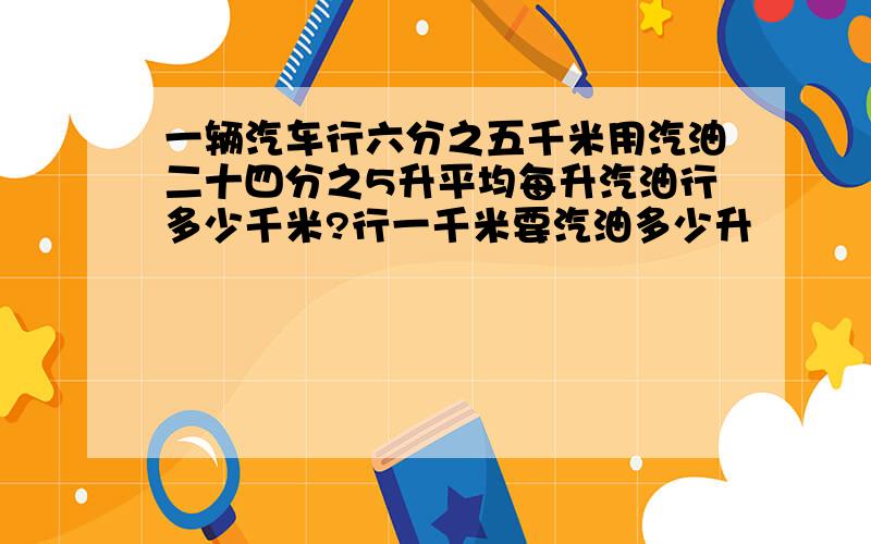 一辆汽车行六分之五千米用汽油二十四分之5升平均每升汽油行多少千米?行一千米要汽油多少升