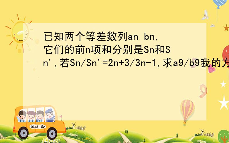 已知两个等差数列an bn,它们的前n项和分别是Sn和Sn',若Sn/Sn'=2n+3/3n-1,求a9/b9我的方法是:a9/b9=(a1+a8)/(b1+b8)=s8/s8'=19/23 请问我错在哪里阿...