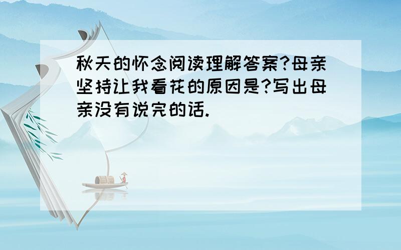 秋天的怀念阅读理解答案?母亲坚持让我看花的原因是?写出母亲没有说完的话.