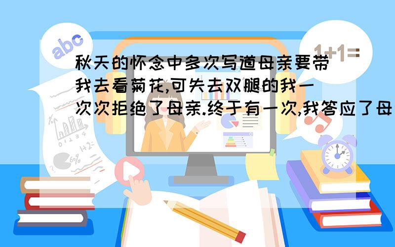 秋天的怀念中多次写道母亲要带我去看菊花,可失去双腿的我一次次拒绝了母亲.终于有一次,我答应了母亲.请你展开想象,描绘我和母亲赏花时的情景.200至250字就好.虽然我也有疑问.他妈不是