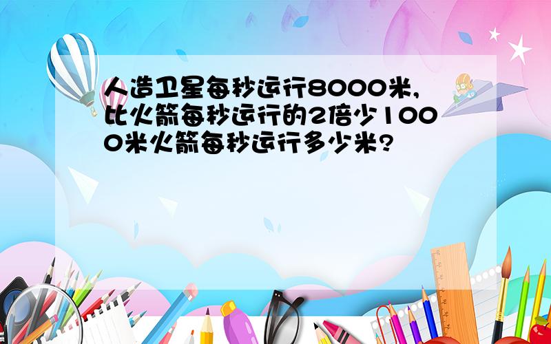 人造卫星每秒运行8000米,比火箭每秒运行的2倍少1000米火箭每秒运行多少米?