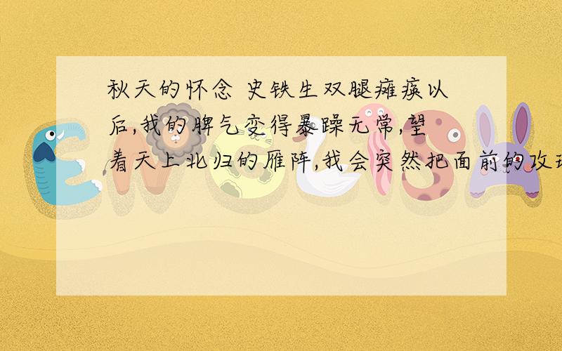 秋天的怀念 史铁生双腿瘫痪以后,我的脾气变得暴躁无常,望着天上北归的雁阵,我会突然把面前的攻璃砸碎；听着录音机里甜美的歌声,我会猛地把手边的东西摔向四周的墙壁.母亲这时就悄悄