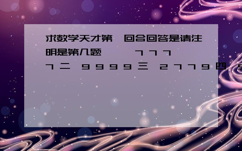 求数学天才第一回合回答是请注明是第几题,一、7 7 7 7 二、9 9 9 9 三、2 7 7 9 四、5 5 5 1 五、5 7 7 7 六、4 7 8 10 七、3 3 7 10 八、4 9 9 9 九、8 3 4 7 十、9 5 6 6 十一、7 8 8 8 十二、3 4 10 10 十三、3 4 1