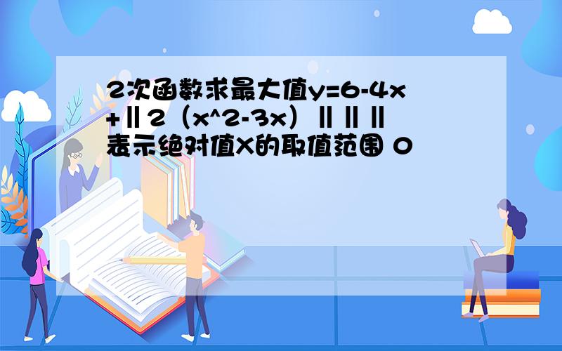 2次函数求最大值y=6-4x+‖2（x^2-3x）‖‖‖表示绝对值X的取值范围 0