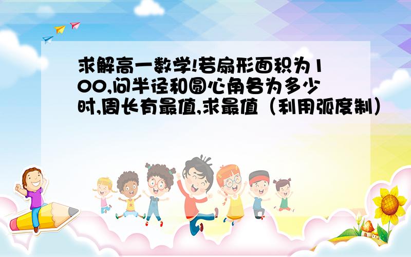 求解高一数学!若扇形面积为100,问半径和圆心角各为多少时,周长有最值,求最值（利用弧度制）