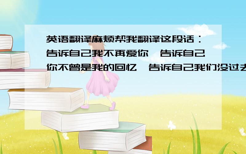 英语翻译麻烦帮我翻译这段话：告诉自己我不再爱你,告诉自己你不曾是我的回忆,告诉自己我们没过去了,告诉自己要坚强活下去.在没有你的世界里,我会珍惜自己,我会把你扔进风里.学着快乐