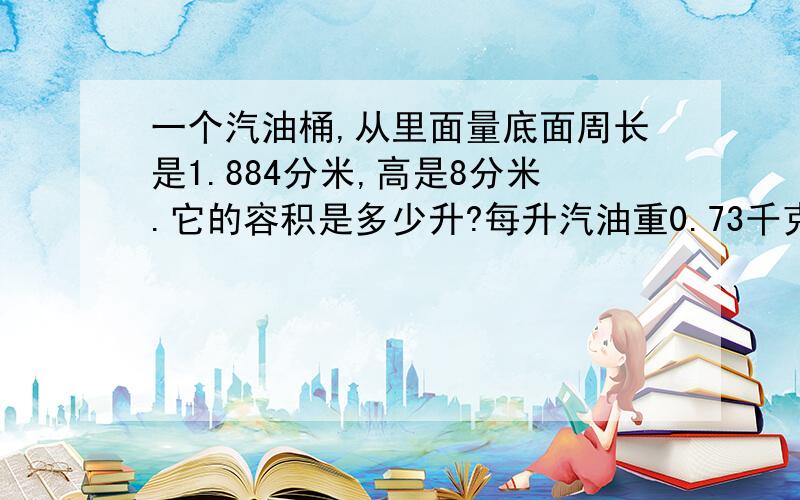 一个汽油桶,从里面量底面周长是1.884分米,高是8分米.它的容积是多少升?每升汽油重0.73千克,这个油桶大约能装汽油多少千克