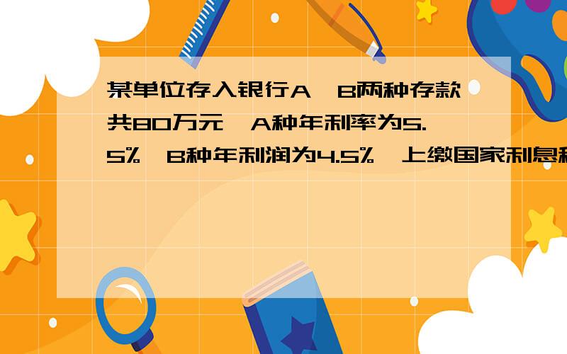 某单位存入银行A、B两种存款共80万元,A种年利率为5.5%,B种年利润为4.5%,上缴国家利息税为5%,该单位一年可得利息30400元,求A、B两种存款各多少元?方程!列式+过程+结果！设哪个为X？