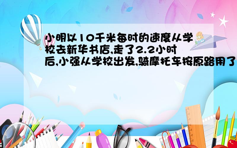 小明以10千米每时的速度从学校去新华书店,走了2.2小时后,小强从学校出发,骑摩托车按原路用了24分钟追上了小明,求摩托特的速度某体育场的环形跑道长400米,甲乙两人在跑道上跑步,甲平均每