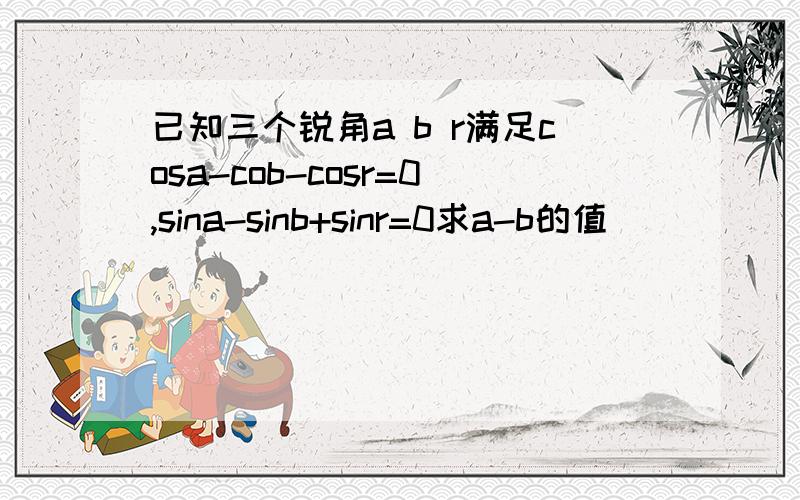 已知三个锐角a b r满足cosa-cob-cosr=0,sina-sinb+sinr=0求a-b的值