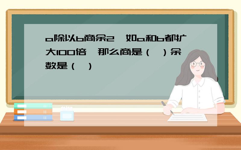 a除以b商余2,如a和b都扩大100倍,那么商是（ ）余数是（ ）