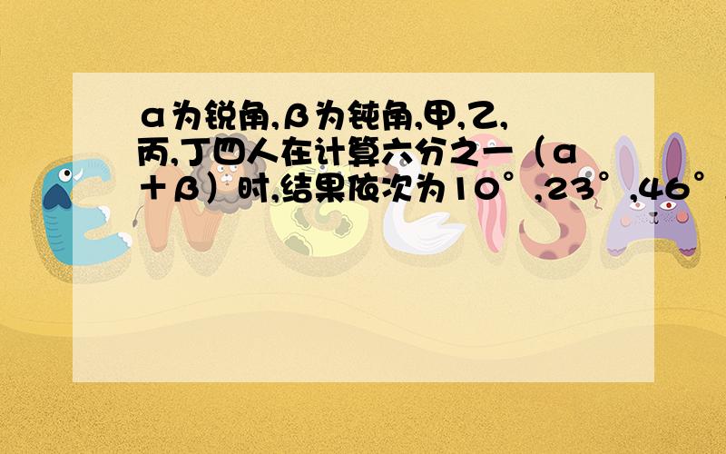 α为锐角,β为钝角,甲,乙,丙,丁四人在计算六分之一（α＋β）时,结果依次为10°,23°,46°,51°只有一个是正确的,四人中谁的结果正确吗?