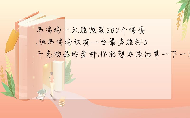 养鸡场一天能收获200个鸡蛋,但养鸡场仅有一台最多能称5千克物品的盘秤,你能想办法估算一下一天大约能收获鸡蛋多少千克?