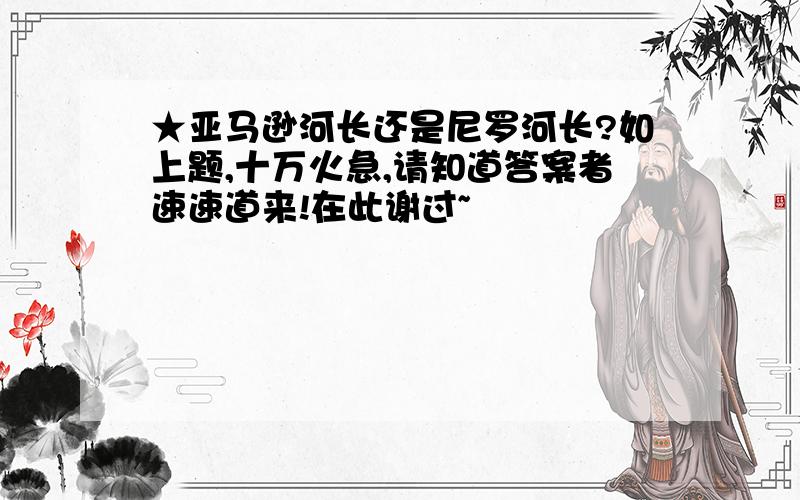 ★亚马逊河长还是尼罗河长?如上题,十万火急,请知道答案者速速道来!在此谢过~