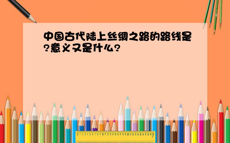 中国古代陆上丝绸之路的路线是?意义又是什么?