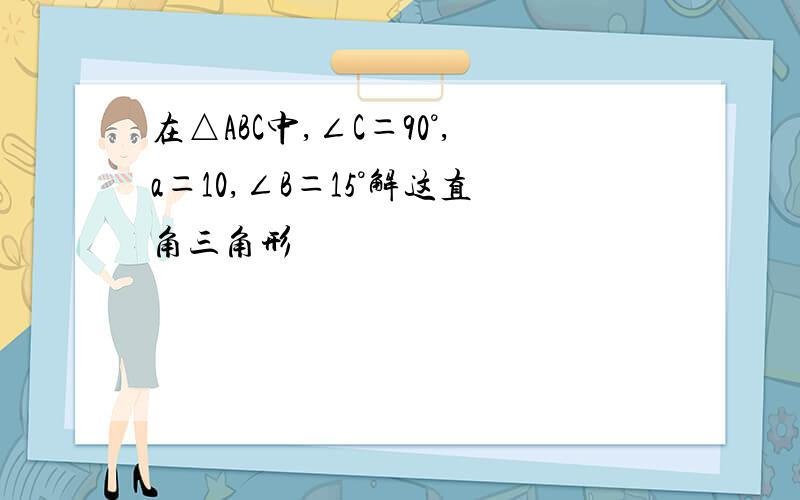 在△ABC中,∠C＝90°,a＝10,∠B＝15°解这直角三角形