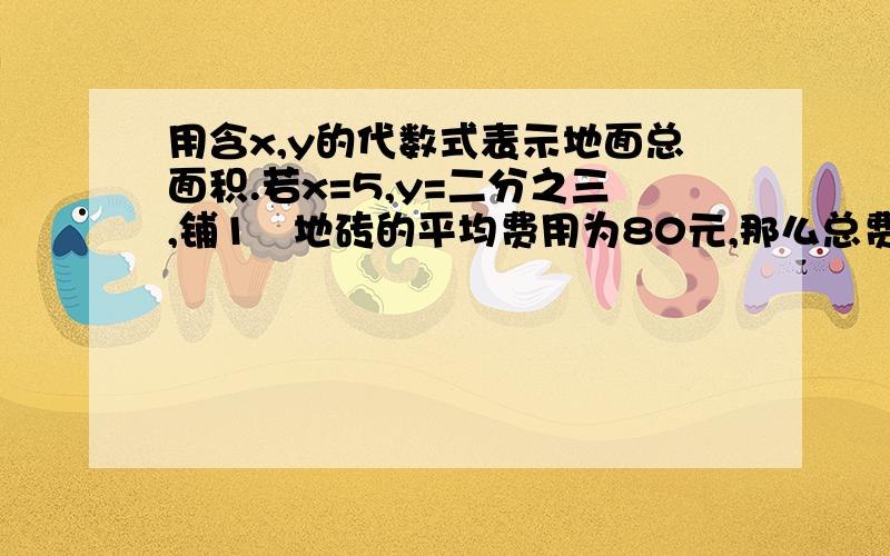 用含x,y的代数式表示地面总面积.若x=5,y=二分之三,铺1㎡地砖的平均费用为80元,那么总费用含x,y的代数式表示地面总面积.若x=5,y=二分之三,铺1㎡地砖的平均费用为80元,那么总费用多少