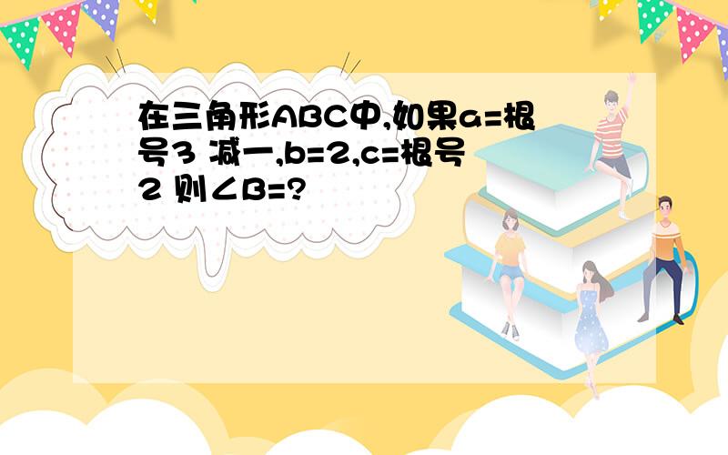 在三角形ABC中,如果a=根号3 减一,b=2,c=根号2 则∠B=?