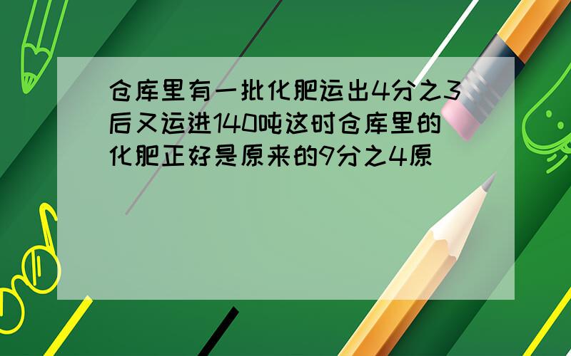 仓库里有一批化肥运出4分之3后又运进140吨这时仓库里的化肥正好是原来的9分之4原