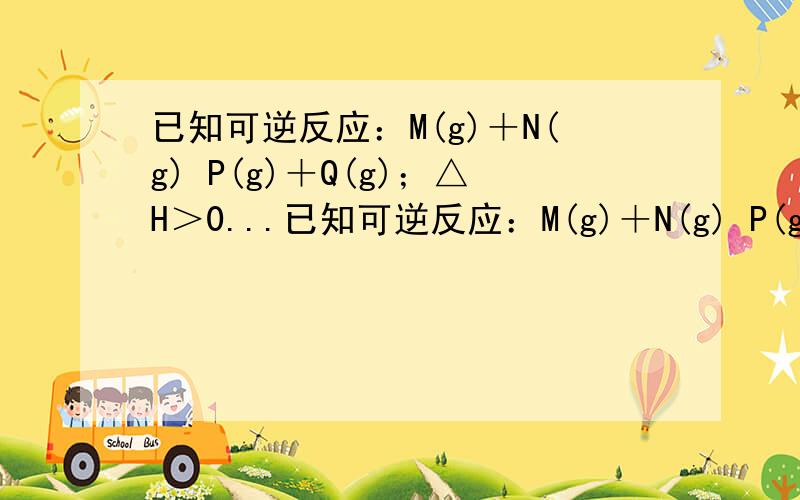 已知可逆反应：M(g)＋N(g) P(g)＋Q(g)；△H＞0...已知可逆反应：M(g)＋N(g) P(g)＋Q(g)；△H＞0,若要增大M的转化率,在其它条件不变的情况下可以采取的措施为 A、加入一定量M B、加入一定量N C、反应