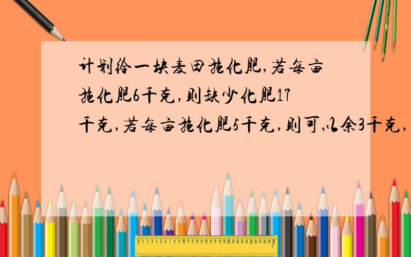 计划给一块麦田施化肥,若每亩施化肥6千克,则缺少化肥17千克,若每亩施化肥5千克,则可以余3千克,问麦田2元一次方程组解答