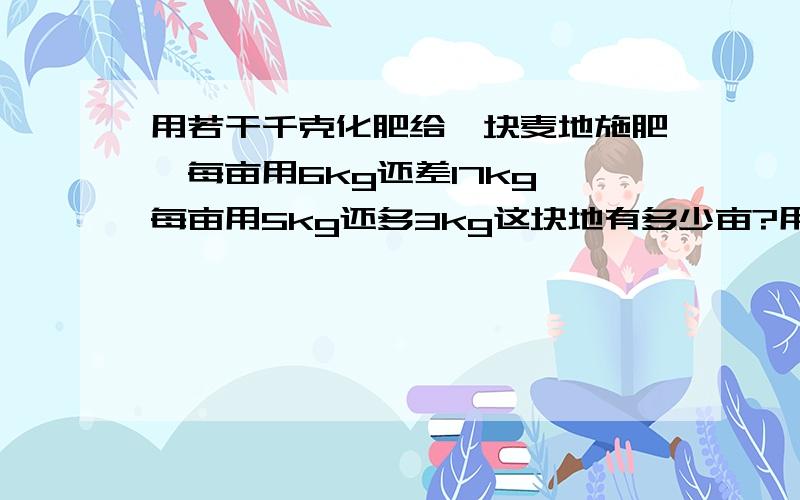 用若干千克化肥给一块麦地施肥,每亩用6kg还差17kg,每亩用5kg还多3kg这块地有多少亩?用方程啊啊快