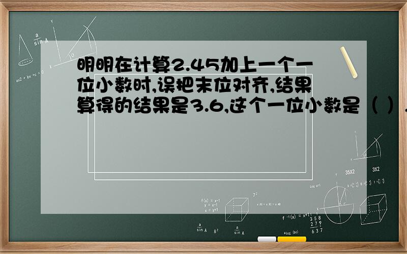 明明在计算2.45加上一个一位小数时,误把末位对齐,结果算得的结果是3.6,这个一位小数是（ ）,这道题的正确答案的（   ）.请快点