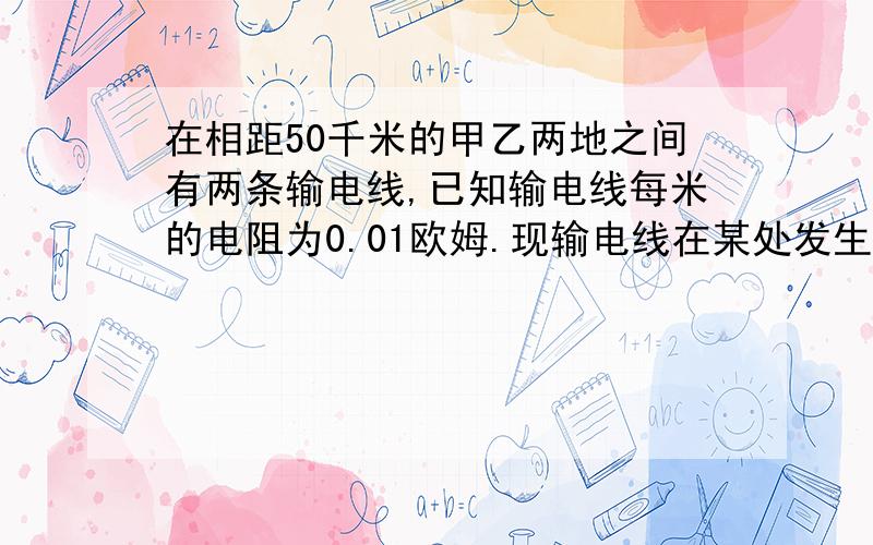 在相距50千米的甲乙两地之间有两条输电线,已知输电线每米的电阻为0.01欧姆.现输电线在某处发生了短路,为确定短路位置,检修员利用电压表、电流表和电源接成电路进行测量.当电压表的示