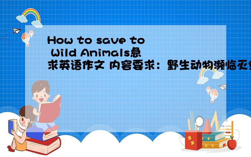 How to save to Wild Animals急求英语作文 内容要求：野生动物濒临灭绝及其原因如何采取措施保护野生动物100字左右