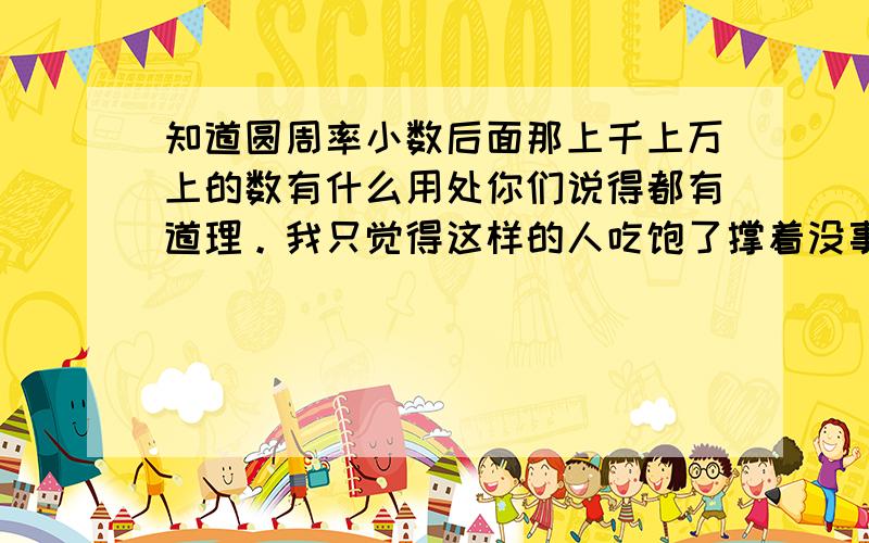 知道圆周率小数后面那上千上万上的数有什么用处你们说得都有道理。我只觉得这样的人吃饱了撑着没事做。为什么不研究H2O 它为什么不能燃烧还实际！破H2O这个难关才是有价值的。圆周率