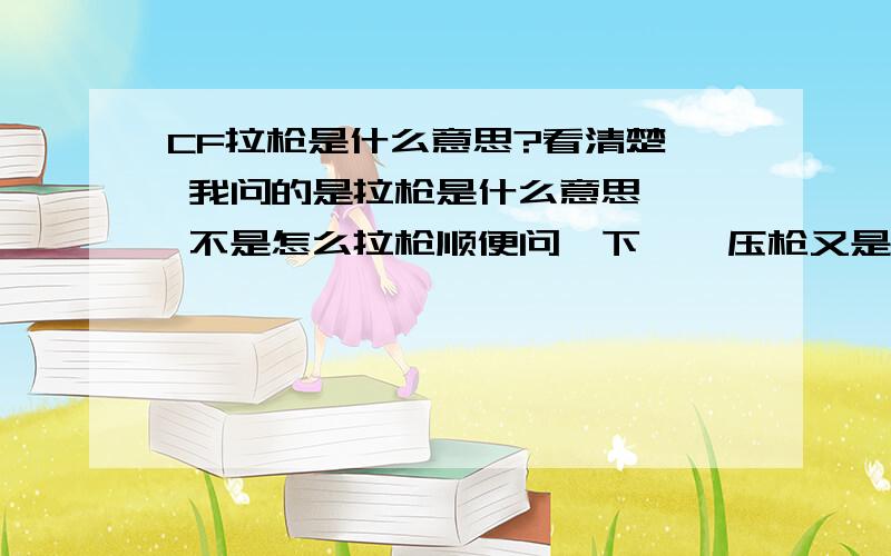 CF拉枪是什么意思?看清楚  我问的是拉枪是什么意思   不是怎么拉枪顺便问一下    压枪又是什么 ,     怎么具体操作