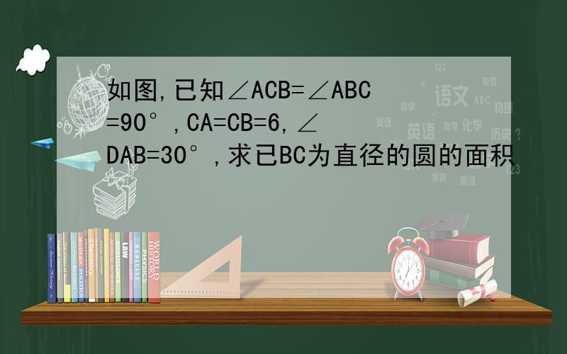 如图,已知∠ACB=∠ABC=90°,CA=CB=6,∠DAB=30°,求已BC为直径的圆的面积