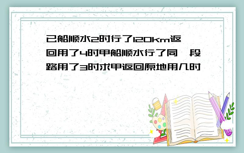 已船顺水2时行了120km返回用了4时甲船顺水行了同一段路用了3时求甲返回原地用几时