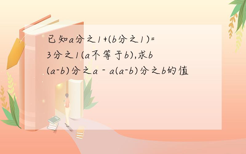 已知a分之1+(b分之1)=3分之1(a不等于b),求b(a-b)分之a - a(a-b)分之b的值