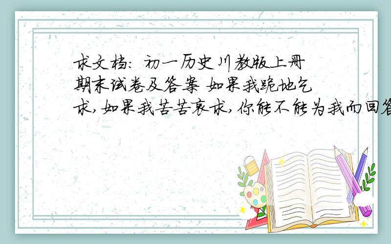 求文档: 初一历史川教版上册期末试卷及答案 如果我跪地乞求,如果我苦苦哀求,你能不能为我而回答!跪求!一定还要有答案,快呀!