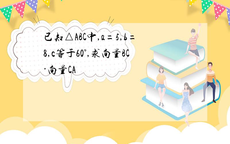 已知△ABC中,a=5,b=8,c等于60°,求向量BC·向量CA