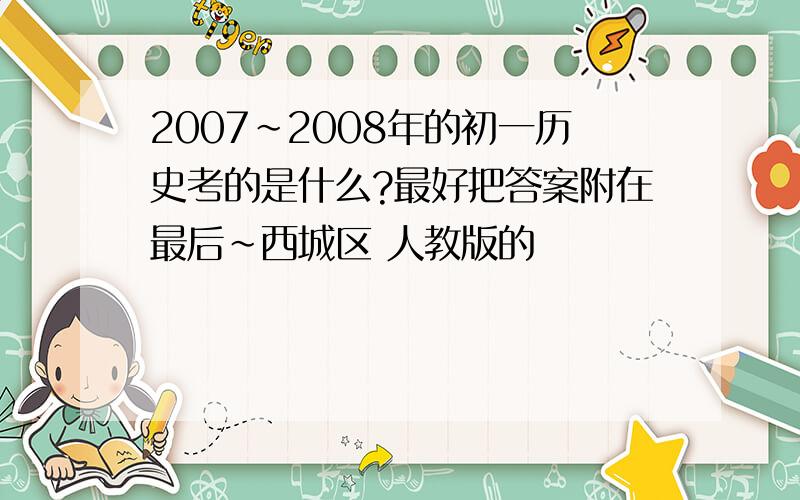 2007～2008年的初一历史考的是什么?最好把答案附在最后～西城区 人教版的