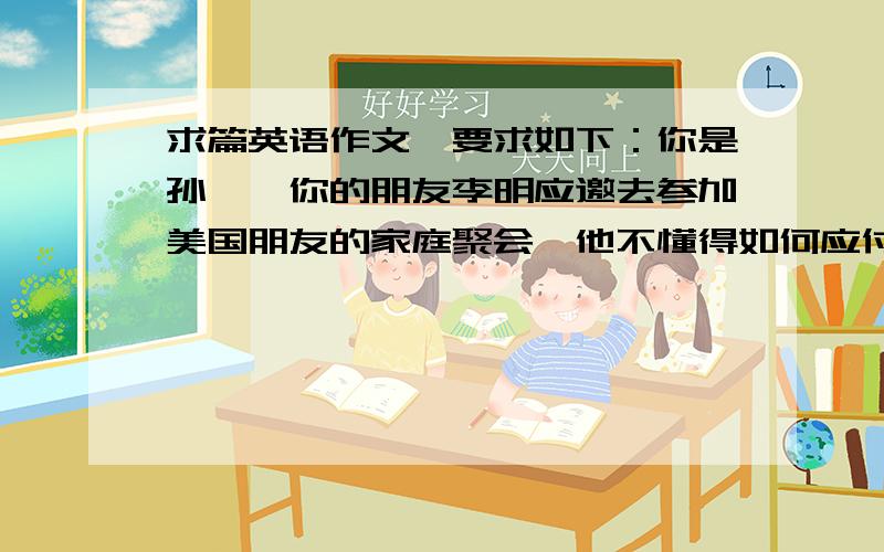 求篇英语作文,要求如下：你是孙磊,你的朋友李明应邀去参加美国朋友的家庭聚会,他不懂得如何应付,希望你写信给他一些建议,以便给人留下好印像,1礼品(烟,酒)2准时到达3称赞主人饭菜4饭后